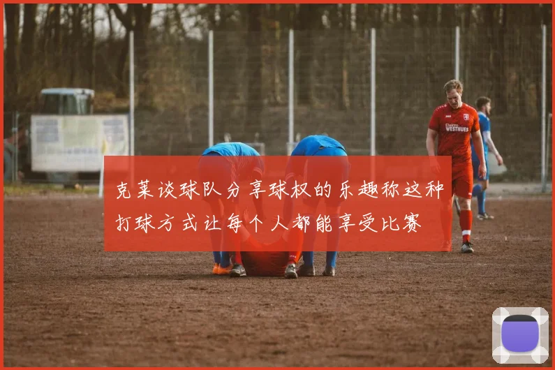 克莱谈球队分享球权的乐趣称这种打球方式让每个人都能享受比赛
