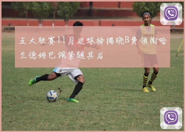 五大联赛11月进球榜揭晓B费领衔哈兰德姆巴佩紧随其后