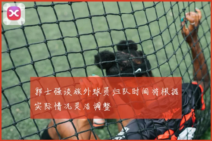 郭士强谈旅外球员归队时间将根据实际情况灵活调整