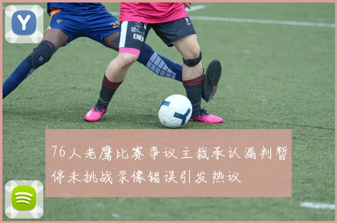 76人老鹰比赛争议主裁承认漏判暂停未挑战录像错误引发热议