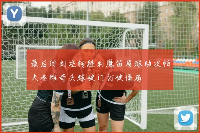 最后时刻逆转胜利魔笛角球助攻帕夫洛维奇头球破门打破僵局