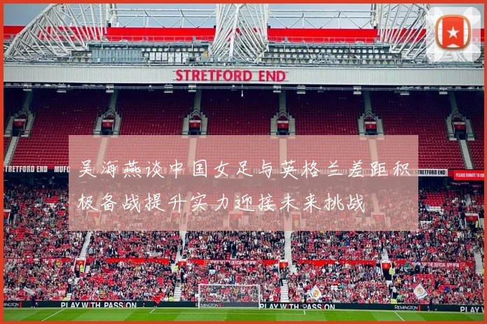 吴海燕谈中国女足与英格兰差距积极备战提升实力迎接未来挑战