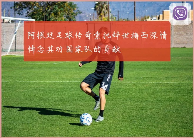 阿根廷足球传奇索托辞世梅西深情悼念其对国家队的贡献