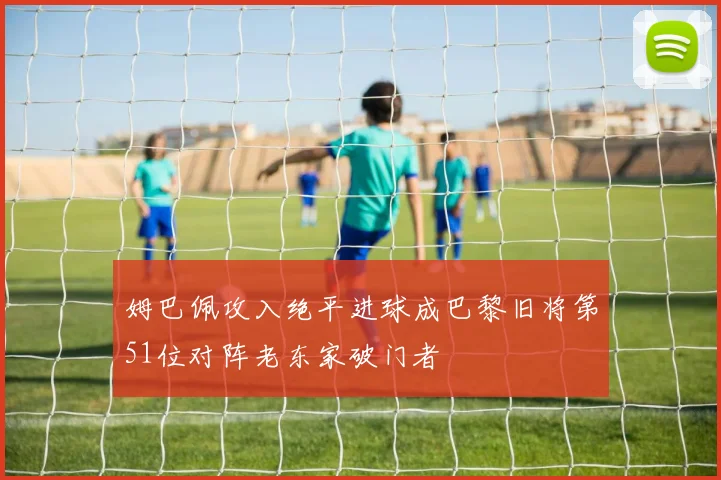 姆巴佩攻入绝平进球成巴黎旧将第51位对阵老东家破门者