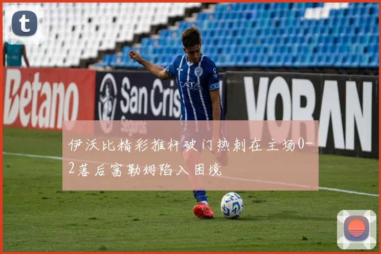 伊沃比精彩推杆破门热刺在主场0-2落后富勒姆陷入困境