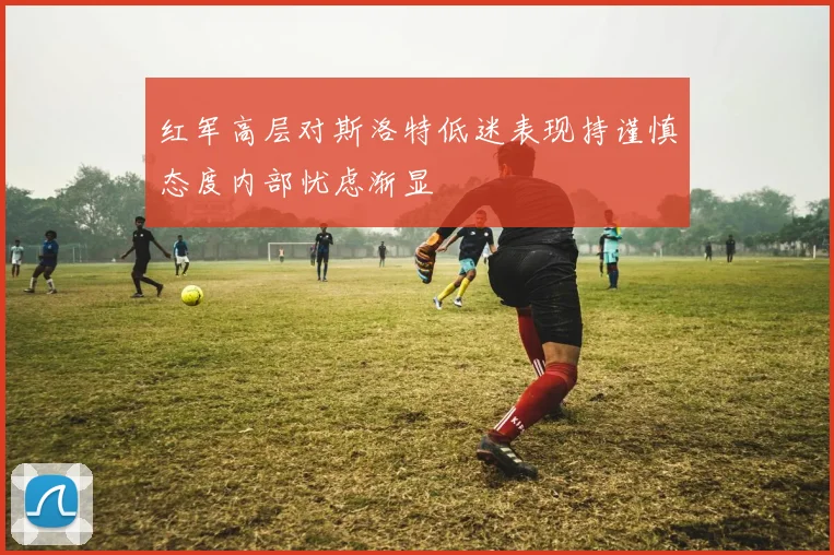 红军高层对斯洛特低迷表现持谨慎态度内部忧虑渐显