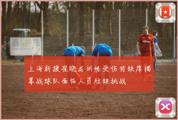 上海新援崔晓龙训练受伤将缺席揭幕战球队面临人员短缺挑战