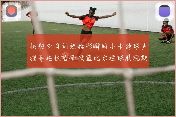 快船今日训练精彩瞬间小卡持球卢指导跑位哈登投篮比尔运球展现默契
