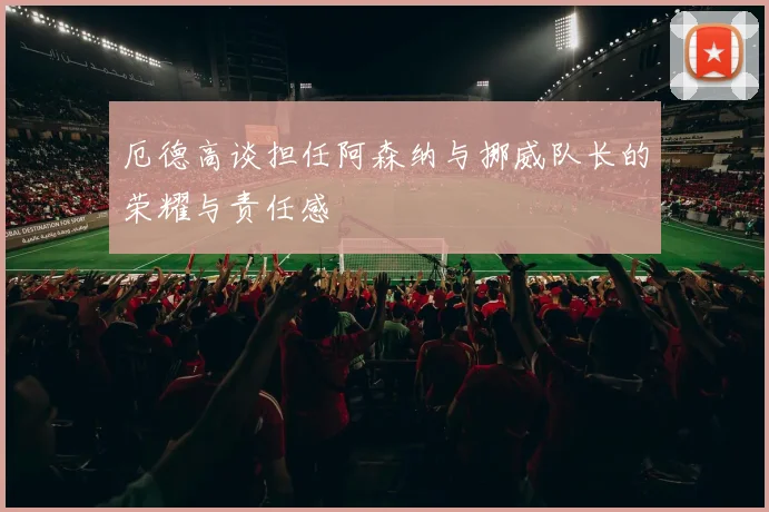 厄德高谈担任阿森纳与挪威队长的荣耀与责任感