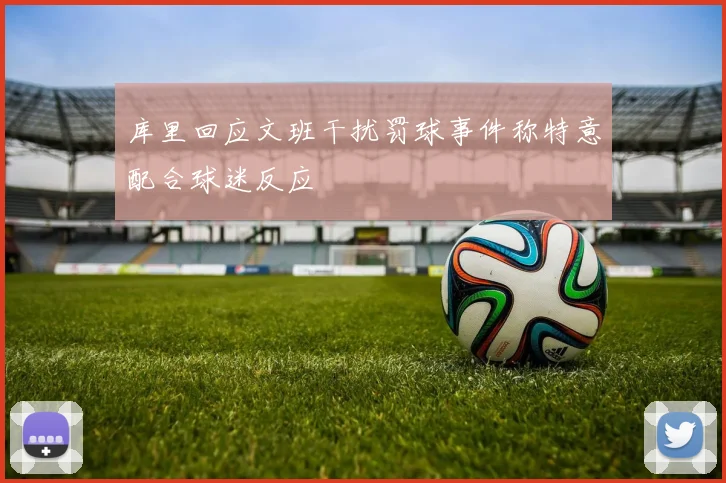 库里回应文班干扰罚球事件称特意配合球迷反应