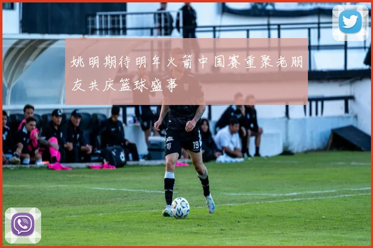 姚明期待明年火箭中国赛重聚老朋友共庆篮球盛事