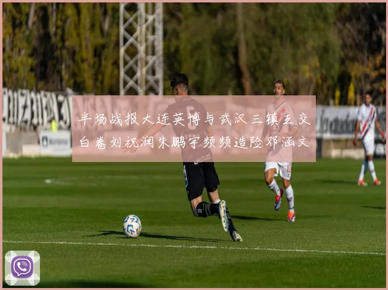 半场战报大连英博与武汉三镇互交白卷刘祝润朱鹏宇频频造险邓涵文因伤退场